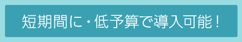 短期間に・低予算で導入可能！